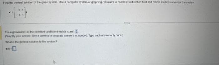 Find the general solution of the given system. Use a computer system or graphing calculator to construct a direction field and typical solution curves for the system
The eigenvalue(s) of the constant coefficient matrox is(are) 3
(Simplity your answer Use a comma to separate answers as needed. Type each answer only once)
What is the general solution to the system?
CUS