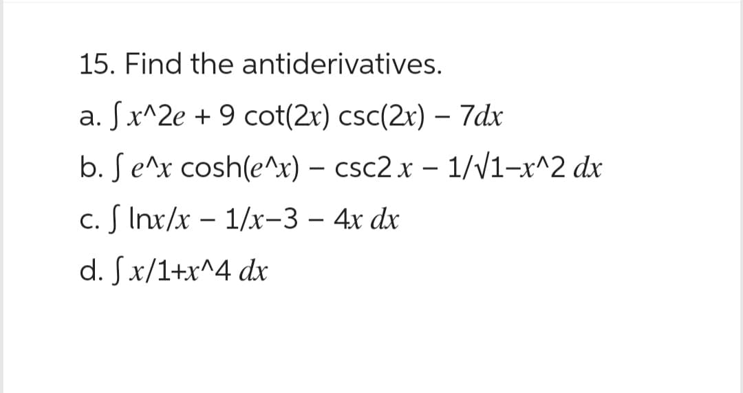 15. Find the antiderivatives.
a. fx^2e +9 cot(2x) csc(2x) - 7dx
b. Se^x cosh(e^x) - csc2x - 1/√1-x^2 dx
c. f Inx/x - 1/x-3 - 4x dx
d. Sfx/1+x^4 dx