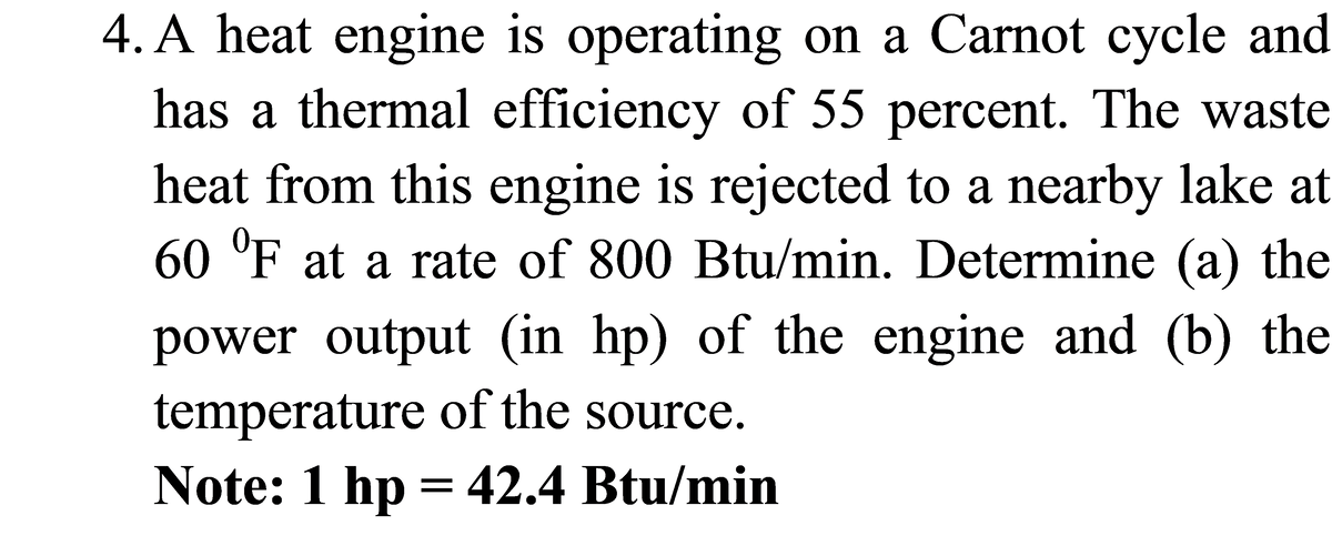 4. A heat engine is operating on a Carnot cycle and
has a thermal efficiency of 55 percent. The waste
heat from this engine is rejected to a nearby lake at
60 'F at a rate of 800 Btu/min. Determine (a) the
power output (in hp) of the engine and (b) the
temperature of the source.
Note: 1 hp = 42.4 Btu/min
