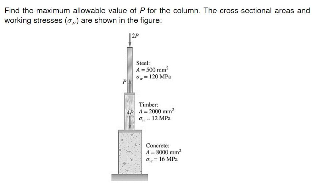 Find the maximum allowable value of P for the column. The cross-sectional areas and
working stresses (ow) are shown in the figure:
2P
Steel:
A = 500 mm?
O, = 120 MPa
P
Timber:
4P A = 2000 mm?
O, = 12 MPa
Concrete:
A = 8000 mm²
Ow = 16 MPa
