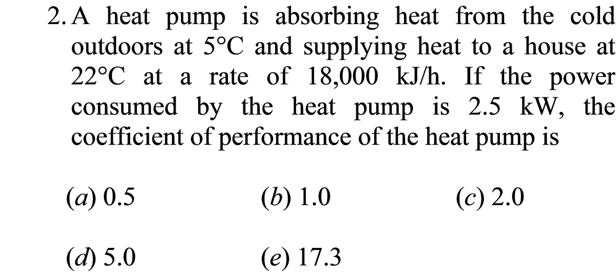 2. A heat pump is absorbing heat from the cold
outdoors at 5°C and supplying heat to a house at
22°C at a rate of 18,000 kJ/h. If the power
consumed by the heat pump is 2.5 kW, the
coefficient of performance of the heat pump is
(a) 0.5
(b) 1.0
(c) 2.0
(d) 5.0
(e) 17.3
