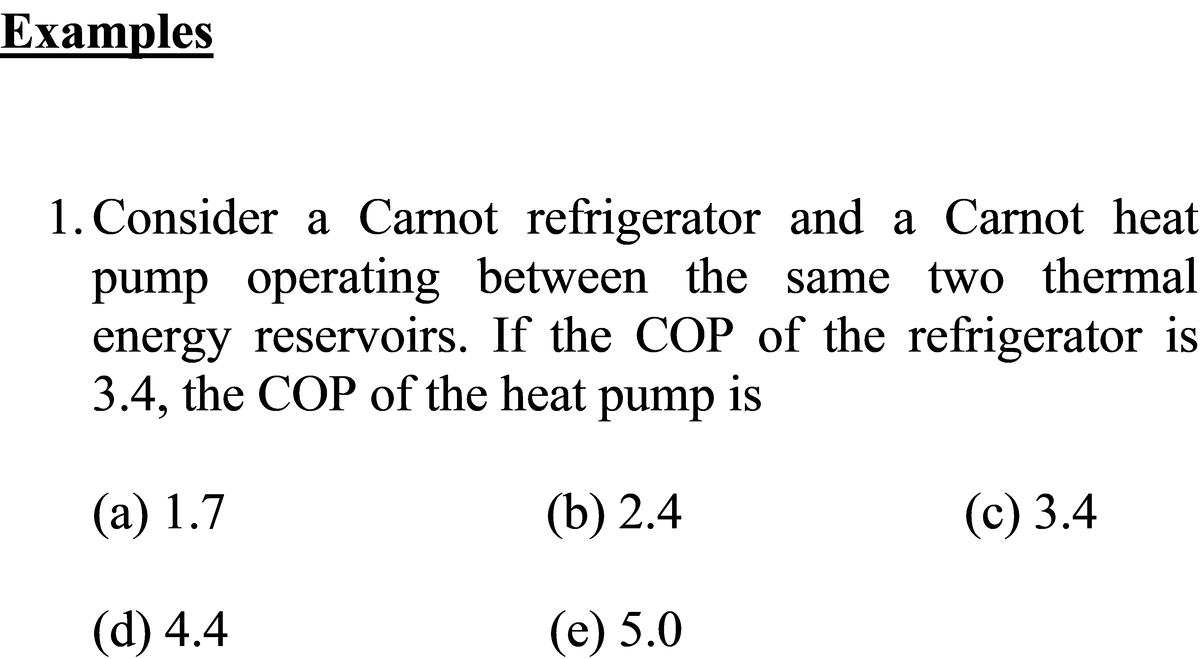 Examples
1. Consider a Carnot refrigerator and a Carnot heat
pump operating between the same two thermal
energy reservoirs. If the COP of the refrigerator is
3.4, the COP of the heat pump is
(а) 1.7
(b) 2.4
(c) 3.4
(d) 4.4
(е) 5.0
