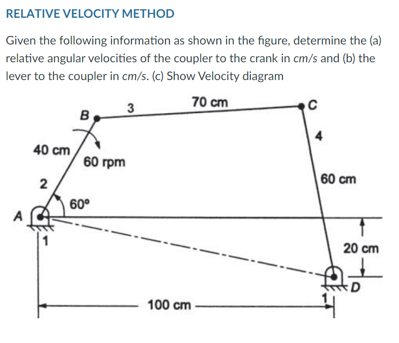 RELATIVE VELOCITY METHOD
Given the following information as shown in the figure, determine the (a)
relative angular velocities of the coupler to the crank in cm/s and (b) the
lever to the coupler in cm/s. (c) Show Velocity diagram
70 cm
3
C
B
40 cm
2
A
60 rpm
60°
100 cm
60 cm
T
20 cm
D