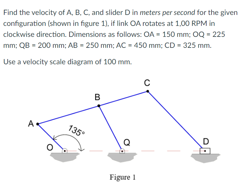 Find the velocity of A, B, C, and slider D in meters per second for the given
configuration (shown in figure 1), if link OA rotates at 1,00 RPM in
clockwise direction. Dimensions as follows: OA = 150 mm; OQ = 225
mm; QB = 200 mm; AB = 250 mm; AC = 450 mm; CD = 325 mm.
Use a velocity scale diagram of 100 mm.
A
135°
D
Figure 1
