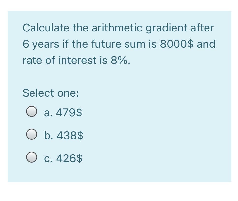 Calculate the arithmetic gradient after
6 years if the future sum is 8000$ and
rate of interest is 8%.
Select one:
O a. 479$
O b. 438$
O c. 426$
