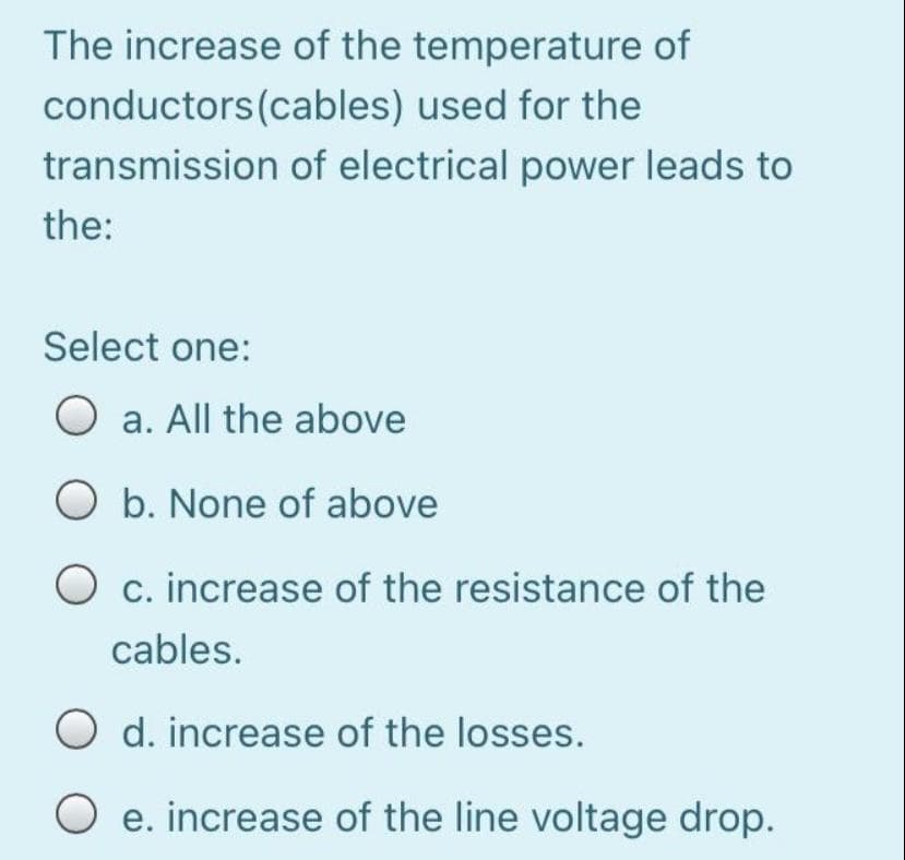 The increase of the temperature of
conductors (cables) used for the
transmission of electrical power leads to
the:
Select one:
O a. All the above
O b. None of above
O c. increase of the resistance of the
cables.
d. increase of the losses.
O e. increase of the line voltage drop.
