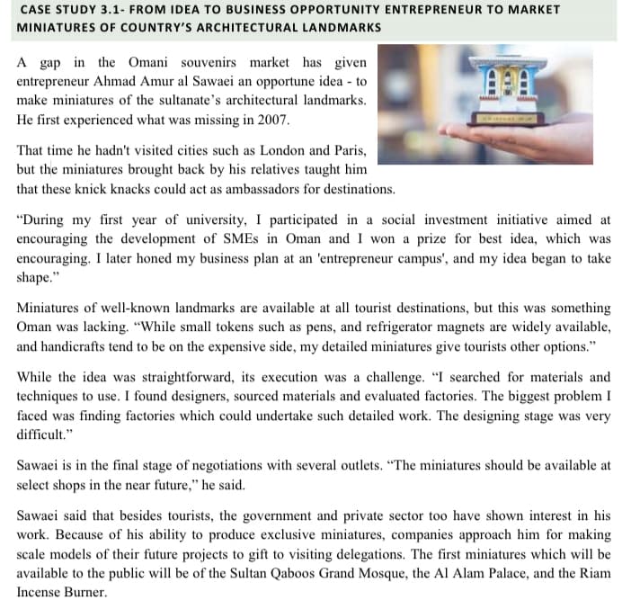 CASE STUDY 3.1- FROM IDEA TO BUSINESS OPPORTUNITY ENTREPRENEUR TO MARKET
MINIATURES OF COUNTRY'S ARCHITECTURAL LANDMARKS
A gap in the Omani souvenirs market has given
entrepreneur Ahmad Amur al Sawaei an opportune idea - to
make miniatures of the sultanate's architectural landmarks.
He first experienced what was missing in 2007.
That time he hadn't visited cities such as London and Paris,
but the miniatures brought back by his relatives taught him
that these knick knacks could act as ambassadors for destinations.
"During my first year of university, I participated in a social investment initiative aimed at
encouraging the development of SMES in Oman and I won a prize for best idea, which was
encouraging. I later honed my business plan at an 'entrepreneur campus', and my idea began to take
shape."
Miniatures of well-known landmarks are available at all tourist destinations, but this was something
Oman was lacking. "While small tokens such as pens, and refrigerator magnets are widely available,
and handicrafts tend to be on the expensive side, my detailed miniatures give tourists other options."
While the idea was straightforward, its execution was a challenge. "I searched for materials and
techniques to use. I found designers, sourced materials and evaluated factories. The biggest problem I
faced was finding factories which could undertake such detailed work. The designing stage was very
difficult."
Sawaei is in the final stage of negotiations with several outlets. "The miniatures should be available at
select shops in the near future," he said.
Sawaei said that besides tourists, the government and private sector too have shown interest in his
work. Because of his ability to produce exclusive miniatures, companies approach him for making
scale models of their future projects to gift to visiting delegations. The first miniatures which will be
available to the public will be of the Sultan Qaboos Grand Mosque, the Al Alam Palace, and the Riam
Incense Burner.

