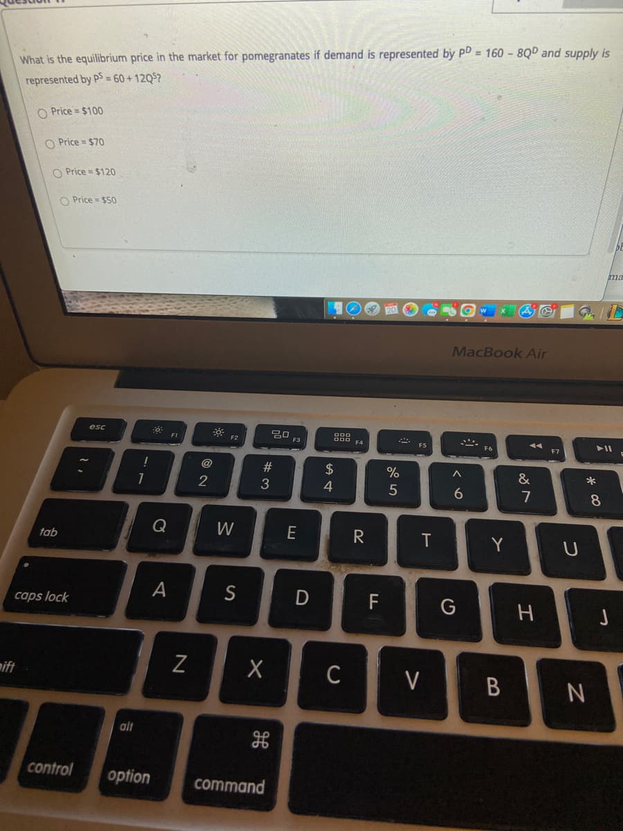 What is the equilibrium price in the market for pomegranates if demand is represented by PD = 160 - 8QD and supply is
represented by PS = 60 + 12Q5?
O Price = $100
O Price = $70
O Price = $120
O Price = $50
ma
MacBook Air
吕口
F3
esc
F1
F2
F4
ES
F7
@
%23
2$
&
1
4
5
6
8.
W
E
T
Y
tab
A
S
F
caps lock
mift
C
V
alt
control
option
command
D
# 3
