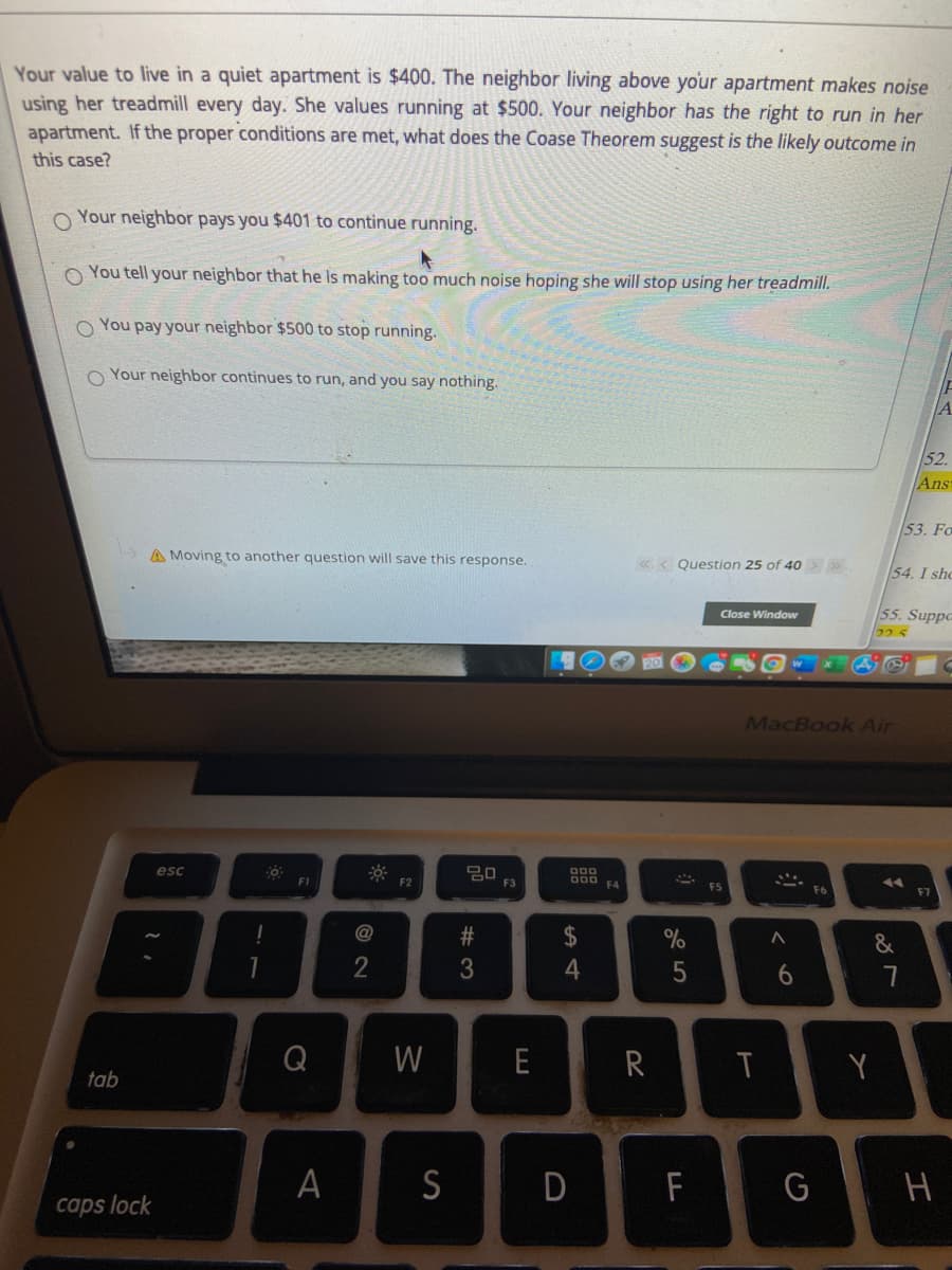 Your value to live in a quiet apartment is $400. The neighbor living above your apartment makes noise
using her treadmill every day. She values running at $500. Your neighbor has the right to run in her
apartment. If the proper conditions are met, what does the Coase Theorem suggest is the likely outcome in
this case?
Your neighbor pays you $401 to continue running.
O You tell your neighbor that he Is making too much noise hoping she will stop using her treadmill.
O You pay your neighbor $500 to stop running.
O Your neighbor continues to run, and you say nothing.
A
52.
Ans
53. Fo
A Moving to another question will save this response.
«.< Question 25 of 40 »
54. I sho
55. Suppe
225
Close Window
MacBook Air
esc
000
F1
F2
F3
000 FA
F7
@
2$
&
2
6.
Q
W
E
R
T
tab
А
S
D
F
G
caps lock
%# 3
