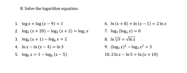 B. Solve the logarithm equation.
6. In (x + 8) + In (x – 1) = 2 In x
7. log3 (log, x) = 0
1. log x + log (x – 9) = 1
2. log2 (x + 20) – log2 (x + 2) = log2 x
3. logg (x + 1) – log, x = 2
8. In V = VIn x
4. In x – In (x – 4) = In 3
9. (log3 x)² – log3 x² = 3
5. log, x = 1 – log, (x – 5)
10. 2 In x – In 5 = In (x + 10)
