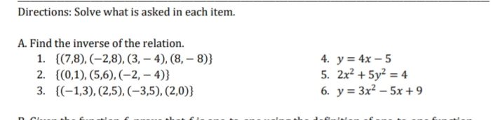 Directions: Solve what is asked in each item.
A. Find the inverse of the relation.
1. {(7,8), (–2,8), (3, – 4), (8, – 8)}
4. у%3D 4x - 5
5. 2x? + 5y² = 4
6. у%3D 3x? — 5х +9
2. {(0,1), (5,6), (–2, – 4)}
3. {(-1,3), (2,5), (-3,5), (2,0)}
