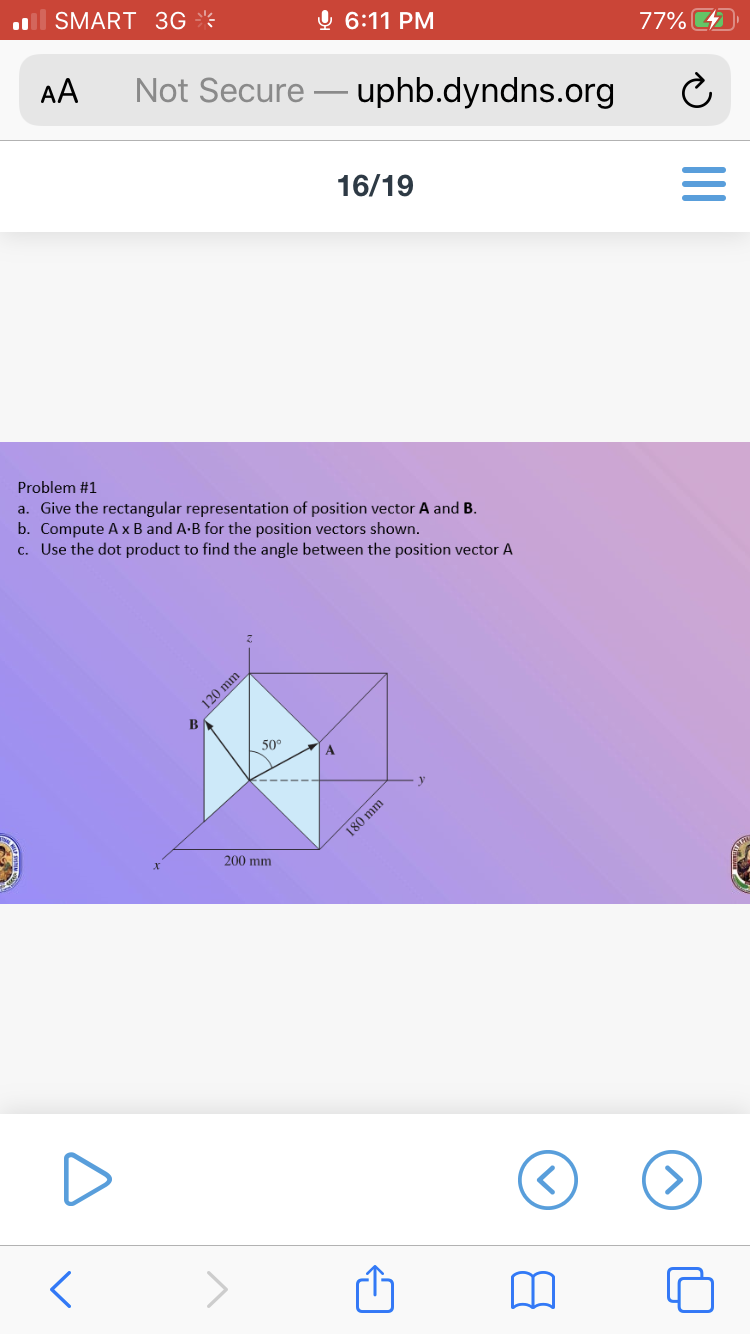 Problem #1
a. Give the rectangular representation of position vector A and B.
b. Compute A x B and A-B for the position vectors shown.
c. Use the dot product to find the angle between the position vector A
120 mm
50
A
180 mm
200 mm
