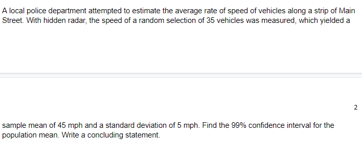 A local police department attempted to estimate the average rate of speed of vehicles along a strip of Main
Street. With hidden radar, the speed of a random selection of 35 vehicles was measured, which yielded a
2
sample mean of 45 mph and a standard deviation of 5 mph. Find the 99% confidence interval for the
population mean. Write a concluding statement.
