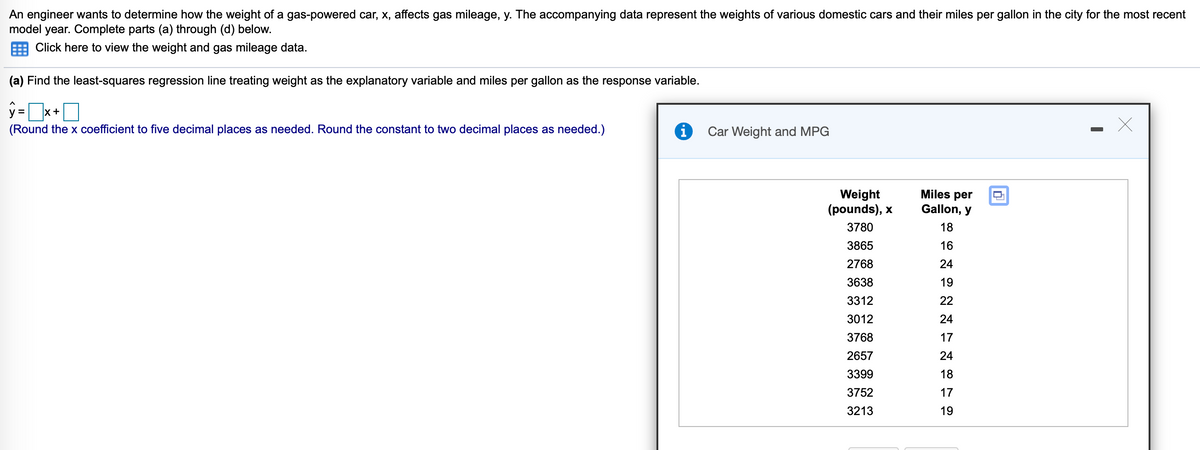 An engineer wants to determine how the weight of a gas-powered car, x, affects gas mileage, y. The accompanying data represent the weights of various domestic cars and their miles per gallon in the city for the most recent
model year. Complete parts (a) through (d) below.
Click here to view the weight and gas mileage data.
(a) Find the least-squares regression line treating weight as the explanatory variable and miles per gallon as the response variable.
y =x+O
(Round the x coefficient to five decimal places as needed. Round the constant to two decimal places as needed.)
Car Weight and MPG
Miles per
Weight
(pounds), x
Gallon, y
3780
18
3865
16
2768
24
3638
19
3312
22
3012
24
3768
17
2657
24
3399
18
3752
17
3213
19
