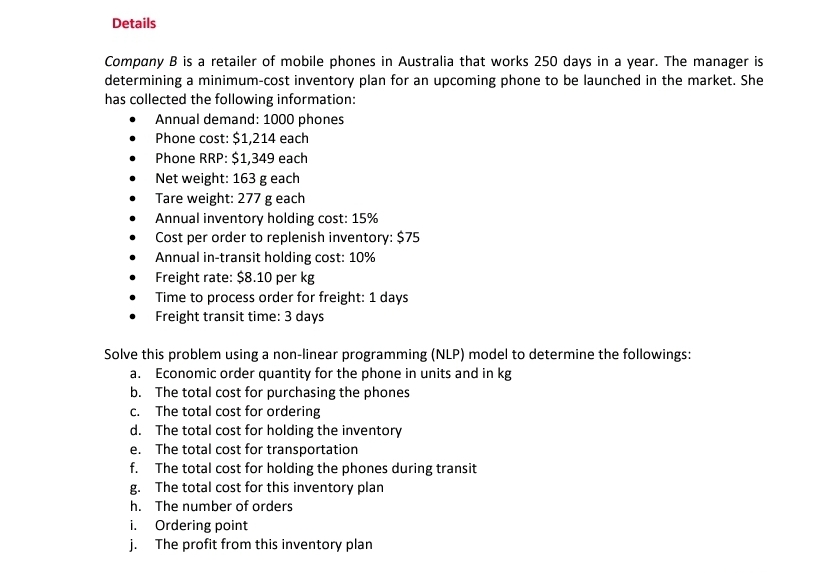 Details
Company B is a retailer of mobile phones in Australia that works 250 days in a year. The manager is
determining a minimum-cost inventory plan for an upcoming phone to be launched in the market. She
has collected the following information:
Annual demand: 1000 phones
• Phone cost: $1,214 each
• Phone RRP: $1,349 each
Net weight: 163 g each
Tare weight: 277 g each
Annual inventory holding cost: 15%
• Cost per order to replenish inventory: $75
Annual in-transit holding cost: 10%
• Freight rate: $8.10 per kg
• Time to process order for freight: 1 days
Freight transit time: 3 days
Solve this problem using a non-linear programming (NLP) model to determine the followings:
a. Economic order quantity for the phone in units and in kg
b. The total cost for purchasing the phones
c. The total cost for ordering
d. The total cost for holding the inventory
e. The total cost for transportation
f. The total cost for holding the phones during transit
g. The total cost for this inventory plan
h. The number of orders
i. Ordering point
j. The profit from this inventory plan
