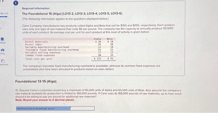 15 of 15
Book
Print
Merences
Required information.
The Foundational 15 (Algo) [LO13-2, LO13-3, LO13-4, LO13-5, LO13-6)
[The following information applies to the questions displayed below]
Cane Company manufactures two products called Alpha and Beta that sell for $150 and $105, respectively. Each product
uses only one type of raw material that costs $5 per pound. The company has the capacity to annually produce 107,000
units of each product. Its average cost per unit for each product at this level of activity is given below.
Direct materials
Direct labor
Variable manufacturing overhead
Traceable fixed manufacturing overhead
Variable selling expenses
Connon fixed expenses
Total cost per unit
Alpha
$.30
25
12
21
17
20
$125
Maximum price to be paid per pound
Beta
$ 10
20
10
23
13
15
$.91
The company's traceable fixed manufacturing overhead is avoidable, whereas its common fixed expenses are
unavoidable and have been allocated to products based on sales dollars.
Foundational 13-15 (Algo)
15. Assume Cane's customers would buy a maximum of 85,000 units of Alpha and 65,000 units of Beta. Also assume the company's
raw material available for production is limited to 166,000 pounds. If Cane uses its 166,000 pounds of raw materials, up to how much
should it be willing to pay per pound for additional raw materials?
Note: Round your answer to 2 decimal places.