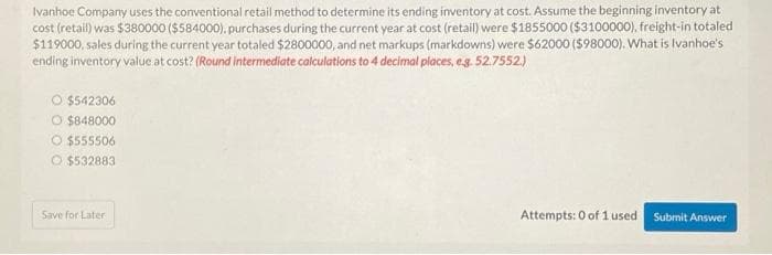 Ivanhoe Company uses the conventional retail method to determine its ending inventory at cost. Assume the beginning inventory at
cost (retail) was $380000 ($584000). purchases during the current year at cost (retail) were $1855000 ($3100000), freight-in totaled
$119000, sales during the current year totaled $2800000, and net markups (markdowns) were $62000 ($98000). What is Ivanhoe's
ending inventory value at cost? (Round intermediate calculations to 4 decimal places, e.g. 52.7552.)
O $542306
O $848000
O $555506
O$532883
Save for Later
Attempts: 0 of 1 used Submit Answer