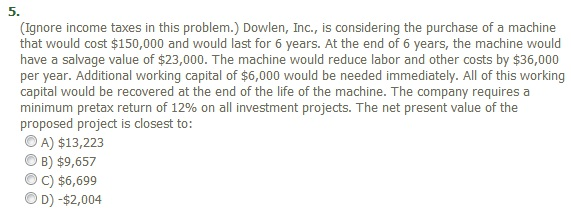 5.
(Ignore income taxes in this problem.) Dowlen, Inc., is considering the purchase of a machine
that would cost $150,000 and would last for 6 years. At the end of 6 years, the machine would
have a salvage value of $23,000. The machine would reduce labor and other costs by $36,000
per year. Additional working capital of $6,000 would be needed immediately. All of this working
capital would be recovered at the end of the life of the machine. The company requires a
minimum pretax return of 12% on all investment projects. The net present value of the
proposed project is closest to:
A) $13,223
B) $9,657
ⒸC) $6,699
D) -$2,004