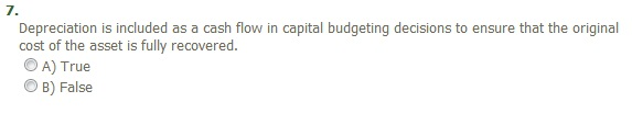 7.
Depreciation is included as a cash flow in capital budgeting decisions to ensure that the original
cost of the asset is fully recovered.
A) True
B) False