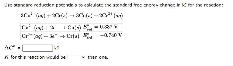 Use standard reduction potentials to calculate the standard free energy change in kJ for the reaction:
3Cu²+ (aq) + 2Cr(s) → 3Cu(s) + 2Cr³+ (aq)
= 0.337 V
Cu²+ (aq) + 2e → Cu(s) Fre
Cr³+ (aq) + 3e → Cr(s) Ee
red
AG°
K for this reaction would be
=
kJ
-
= -0.740 V
than one.