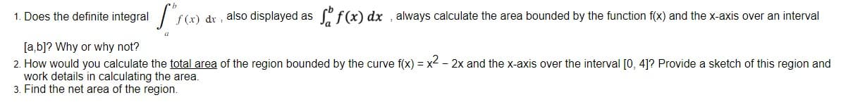 1. Does the definite integral
[a,b]? Why or why not?
2. How would you calculate the total area of the region bounded by the curve f(x) = x2 - 2x and the x-axis over the interval [0, 4]? Provide a sketch of this region and
work details in calculating the area.
3. Find the net area of the region.
f(x) dr, also displayed as
f(x) dx, always calculate the area bounded by the function f(x) and the x-axis over an interval