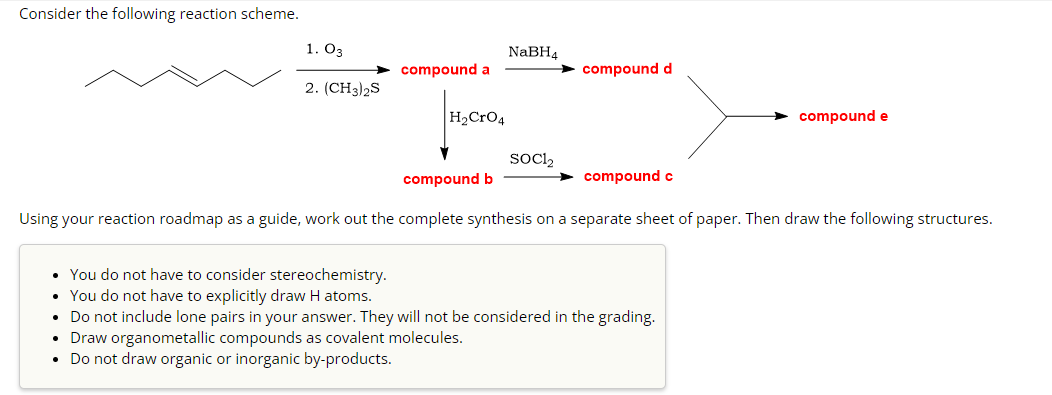 Consider the following reaction scheme.
1. 03
2. (CH3)2S
compound a
H₂CRO4
NaBH4
SOC1₂
compound d
compound c
compound e
compound b
Using your reaction roadmap as a guide, work out the complete synthesis on a separate sheet of paper. Then draw the following structures.
• You do not have to consider stereochemistry.
• You do not have to explicitly draw H atoms.
• Do not include lone pairs in your answer. They will not be considered in the grading.
Draw organometallic compounds as covalent molecules.
Do not draw organic or inorganic by-products.