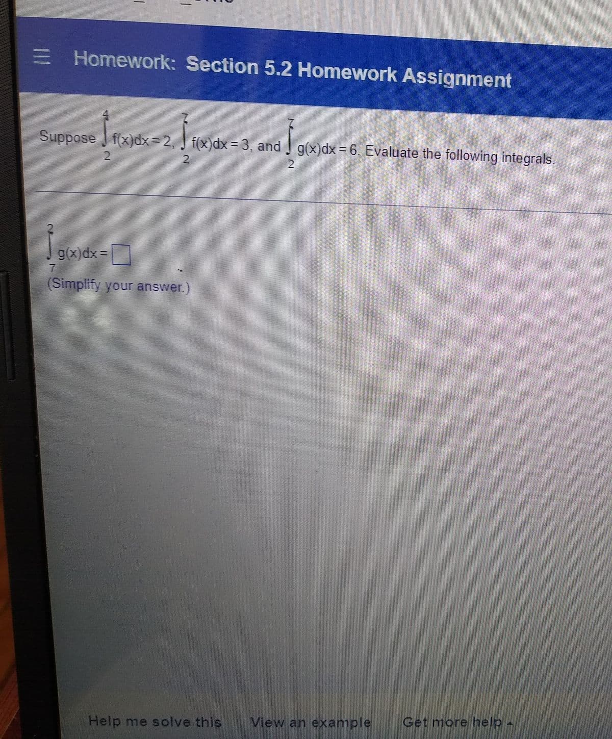 = Homework: Section 5.2 Homework Assignment
]f(x)dx = 3, and ]
Suppose f(x)dx = 2, | f(x)dx = 3, and g(x) dx = 6. Evaluate the following integrals.
HALD
CH
g(x)dx=
(Simplify your answer.)
Help me solve this View an example Get more help -