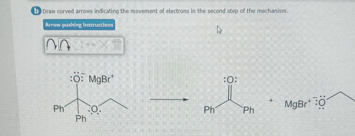 b Draw curved arrows indicating the movement of electrons in the second step of the mechanism.
Arrow-pushing Instructions
no XT
Ph
:O: MgBr
Ph
0.
Ph
Ph
+
MgBr*:0