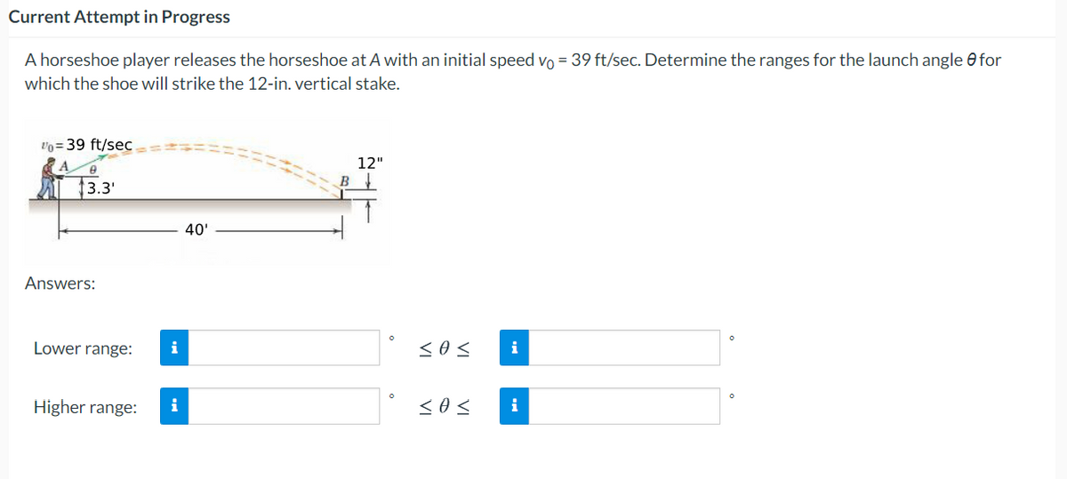 Current Attempt in Progress
A horseshoe player releases the horseshoe at A with an initial speed vo = 39 ft/sec. Determine the ranges for the launch angle e for
which the shoe will strike the 12-in. vertical stake.
vo = 39 ft/sec
12"
B
3.3'
40'
Answers:
Lower range:
i
i
Higher range:
i
i
