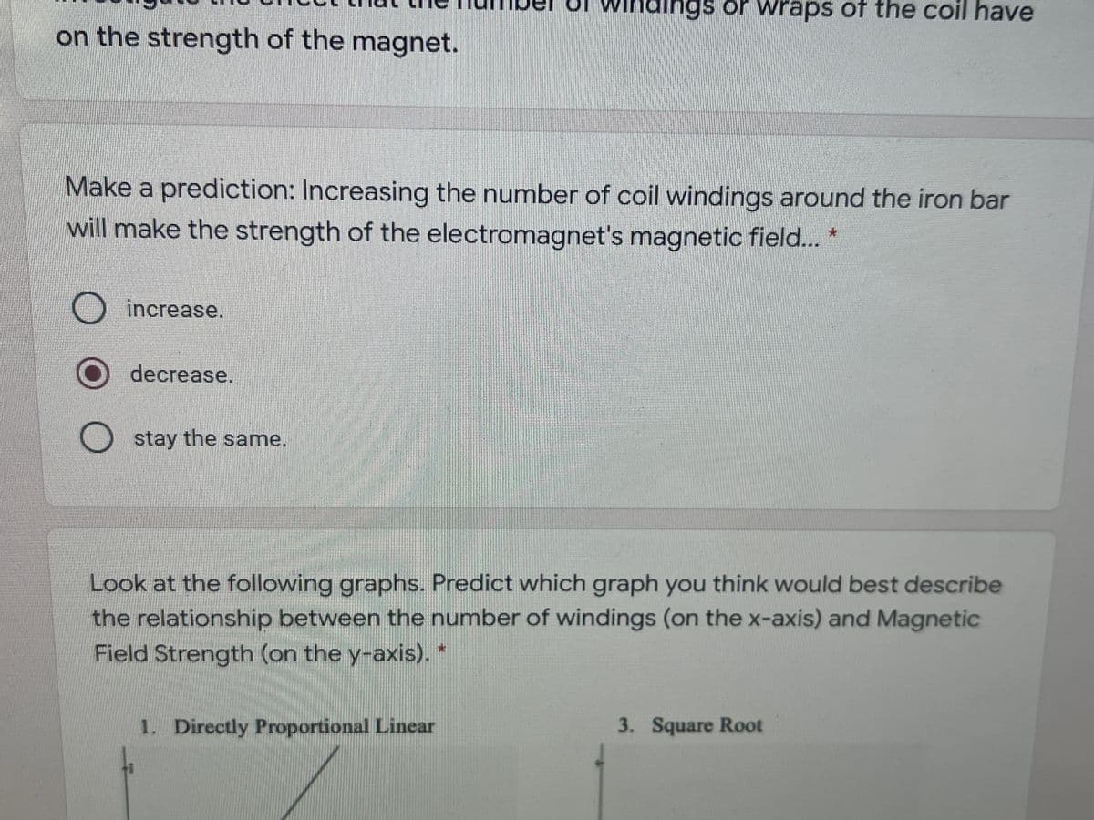 Minaings or wraps of the coil have
on the strength of the magnet.
Make a prediction: Increasing the number of coil windings around the iron bar
will make the strength of the electromagnet's magnetic field.. *
O increase.
decrease.
stay the same.
Look at the following graphs. Predict which graph you think would best describe
the relationship between the number of windings (on the x-axis) and Magnetic
Field Strength (on the y-axis). *
1. Directly Proportional Linear
3. Square Root
