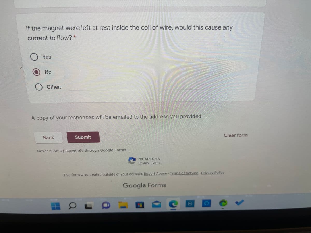 If the magnet were left at rest inside the coil of wire, would this cause any
current to flow? *
Yes
ONo
Other:
A copy of your responses will be emailed to the address you provided.
Clear form
Back
Submit
Never submit passwords through Google Forms.
reCAPTCHА
Privacy Terms
This form was created outside of your domain. Report Abuse - Terms of Service-Privacy Policy
Google Forms
