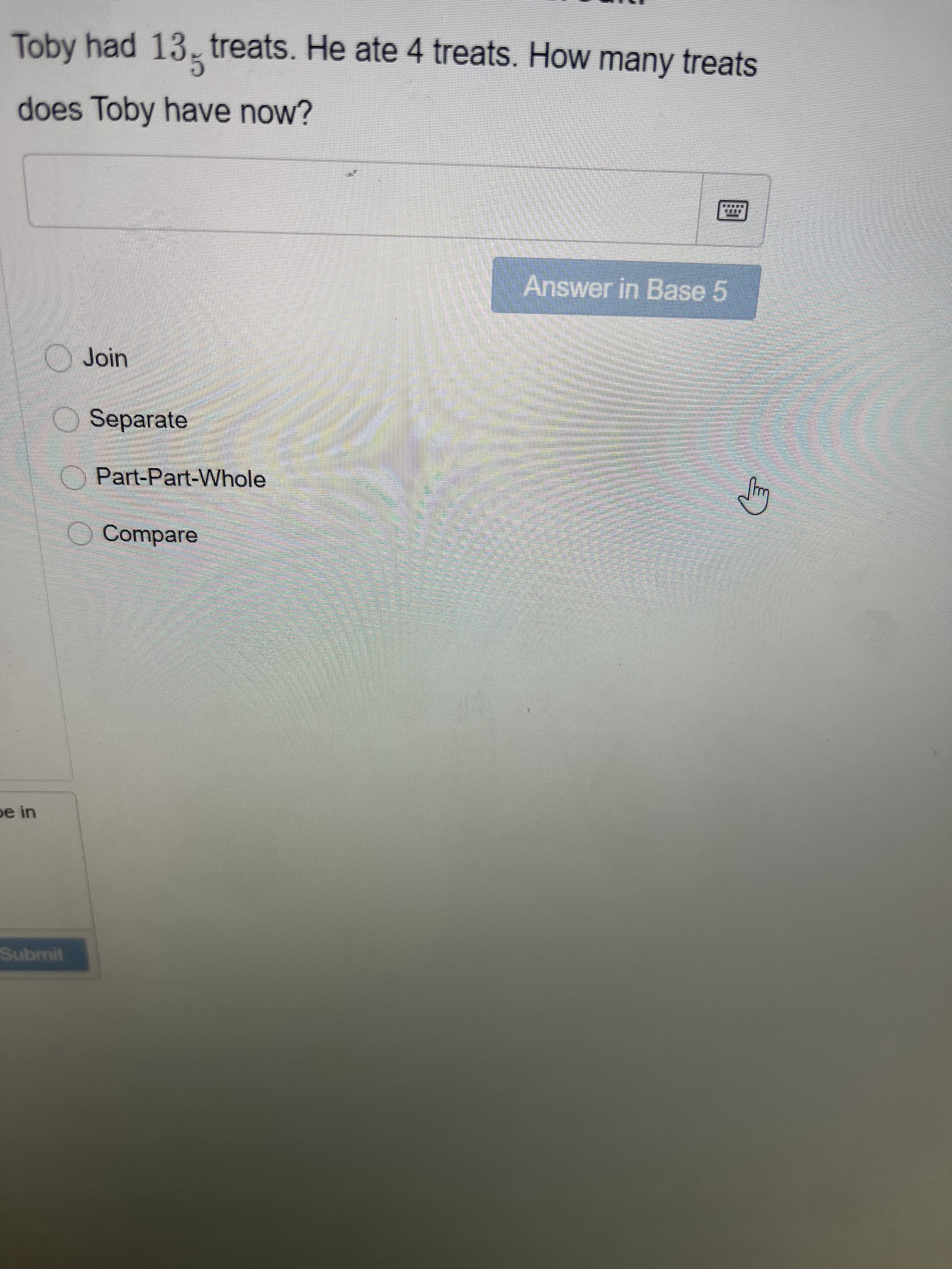 Toby had 13- treats. He ate 4 treats. How many treats
does Toby have now?
Answer in Base 5
Join
Separate
O Part-Part-Whole
O Compare
pe in
Submit
