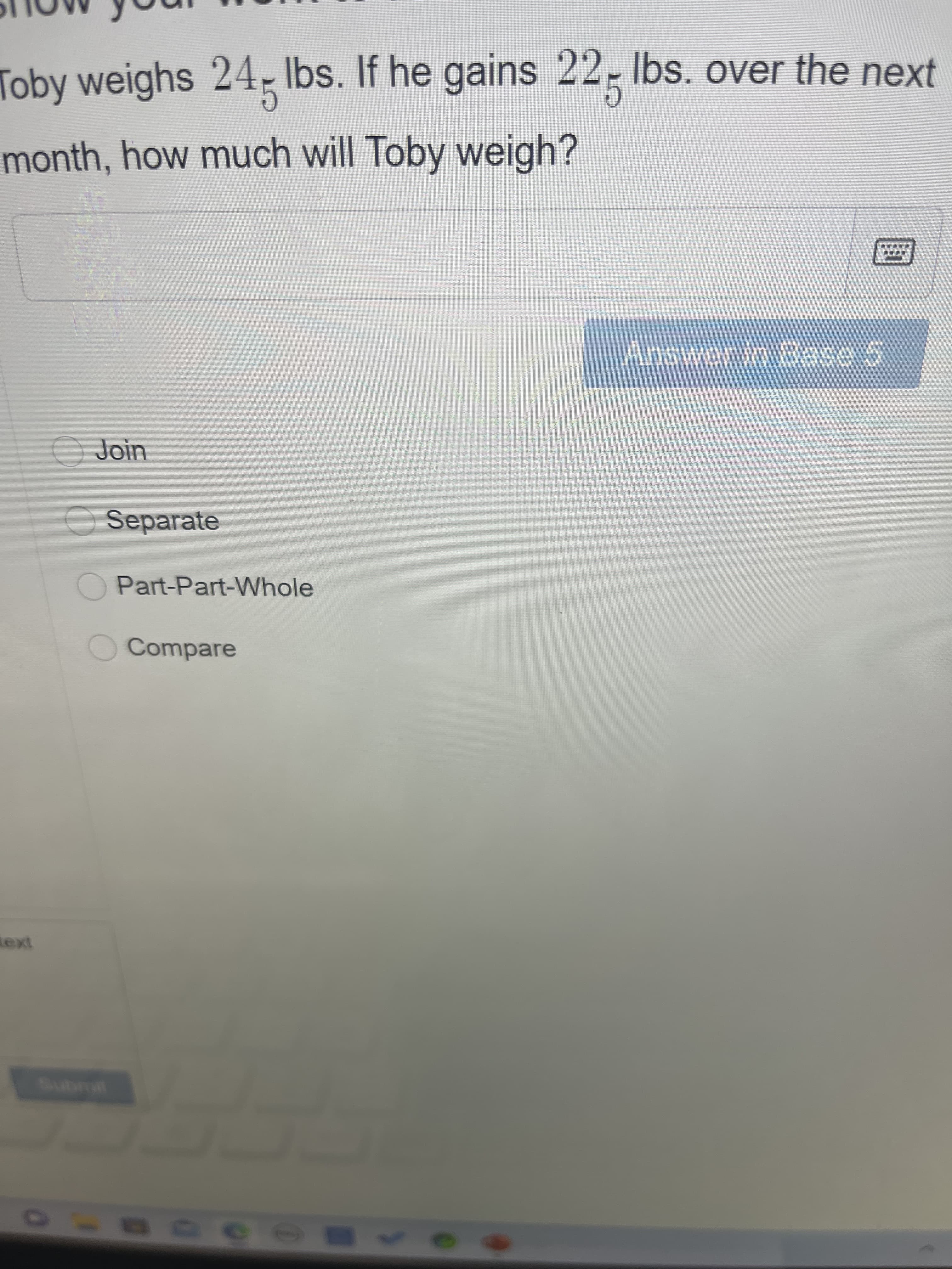 Toby weighs 24, Ibs. If he gains 22, Ibs. over the next
month, how much will Toby weigh?
Answer in Base 5
O Join
O Separate
Part-Part-Whole
OCompare
