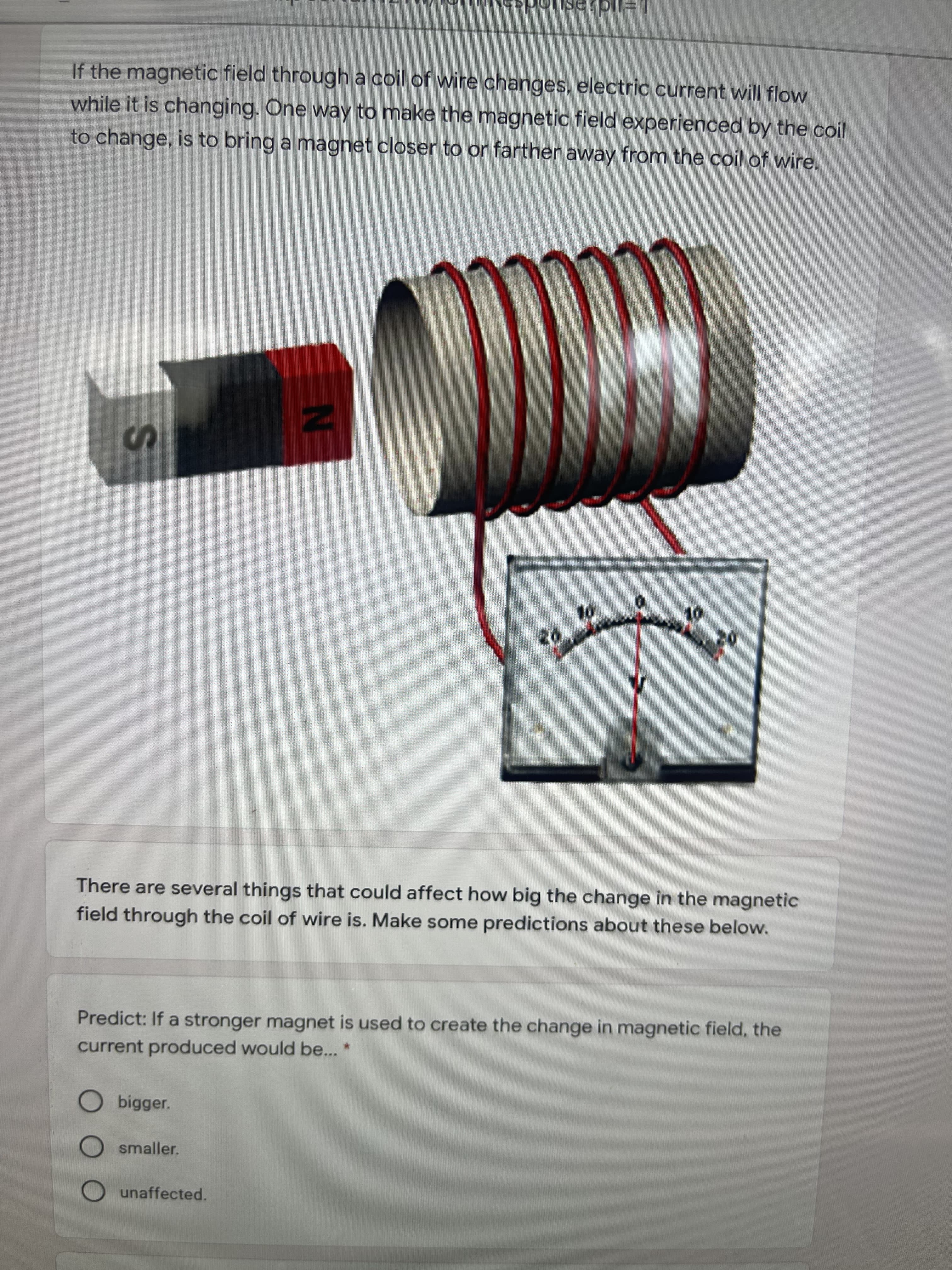 If the magnetic field through a coil of wire changes, electric current will flow
while it is changing. One way to make the magnetic field experienced by the coil
to change, is to bring a magnet closer to or farther away from the coil of wire.
IN
20
There are several things that could affect how big the change in the magnetic
field through the coil of wire is. Make some predictions about these below.
Predict: If a stronger magnet is used to create the change in magnetic field, the
current produced would be... *
Obigger.
smaller.
unaffected.
