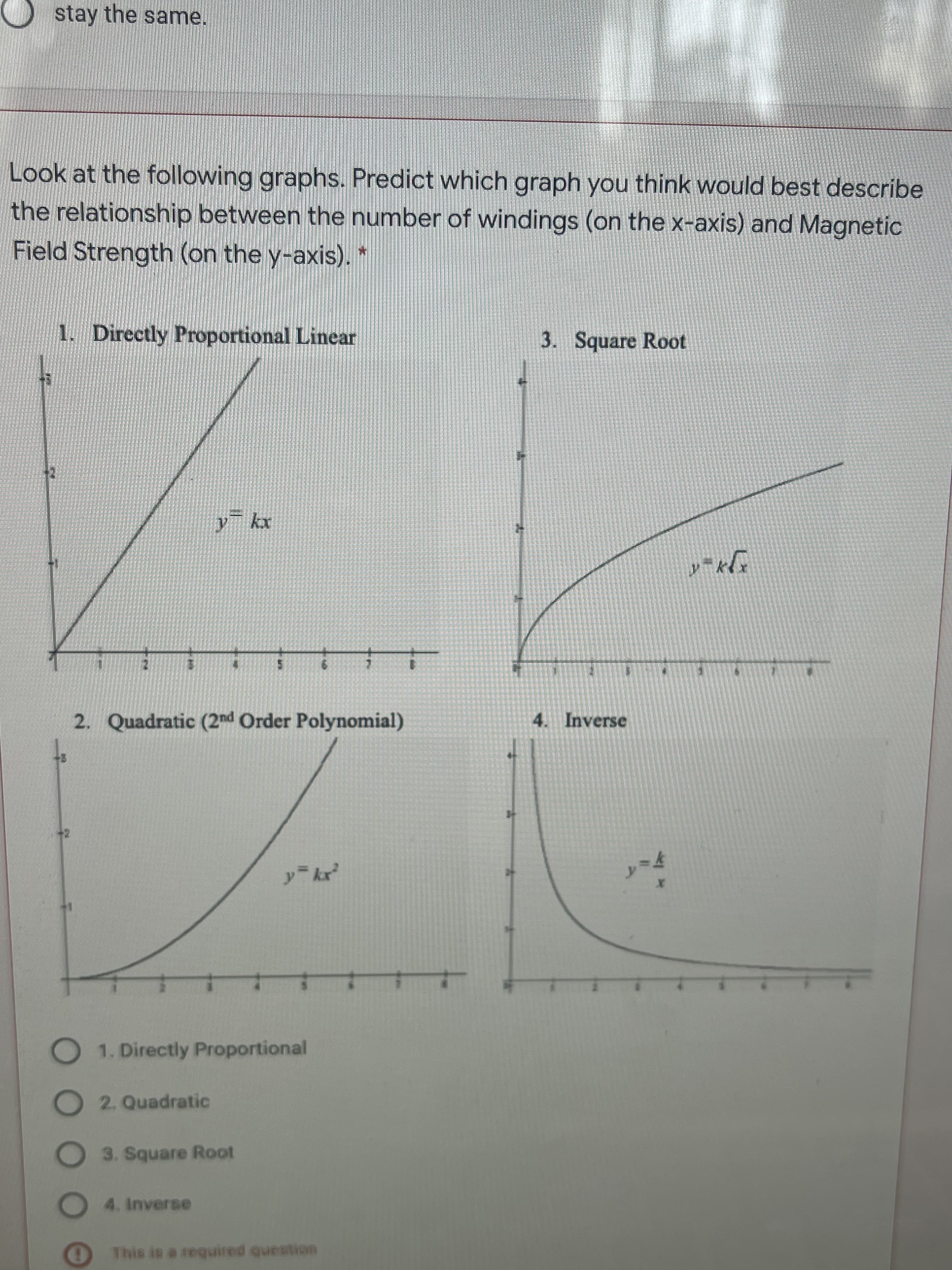 DO OC
stay the same.
Look at the following graphs. Predict which graph you think would best describe
the relationship between the number of windings (on the x-axis) and Magnetic
Field Strength (on the y-axis).*
1. Directly Proportional Linear
3. Square Root
2. Quadratic (2nd Order Polynomial)
4. Inverse
y kr
O1. Directly Proportional
O2. Quadratic
3. Square Root
O4. Inverse
This is a required question
