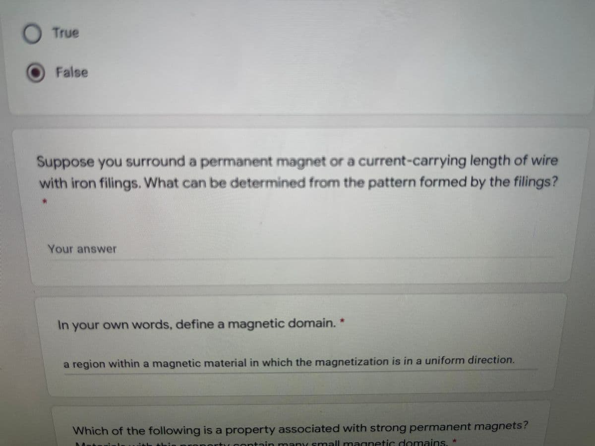 True
False
Suppose you surround a permanent magnet or a current-carrying length of wire
with iron filings. What can be determined from the pattern formed by the filings?
Your answer
In your own words, define a magnetic domain. *
a region within a magnetic material in which the magnetization is in a uniform direction.
Which of the following is a property associated with strong permanent magnets?
Tcontain many small magnetic domains. *
