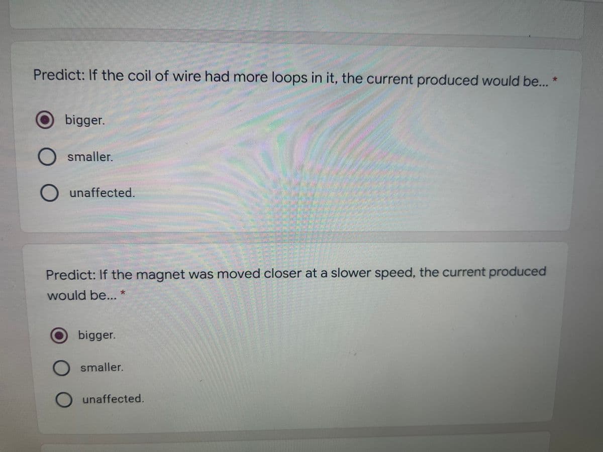 Predict: If the coil of wire had more loops in it, the current produced would be... *
bigger.
O smaller.
O unaffected.
Predict: If the magnet was moved closer at a slower speed, the current produced
大
would be...
bigger.
smaller.
unaffected.
