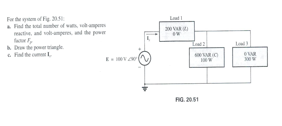 For the system of Fig. 20.51:
a. Find the total number of watts, volt-amperes
reactive, and volt-amperes, and the power
factor F.
b. Draw the power triangle.
c. Find the current I,.
Load 1
200 VAR (L)
OW
Load 2
Load 3
600 VAR (C)
100 W
O VAR
300 W
E = 100 V 290°
FIG. 20.51
