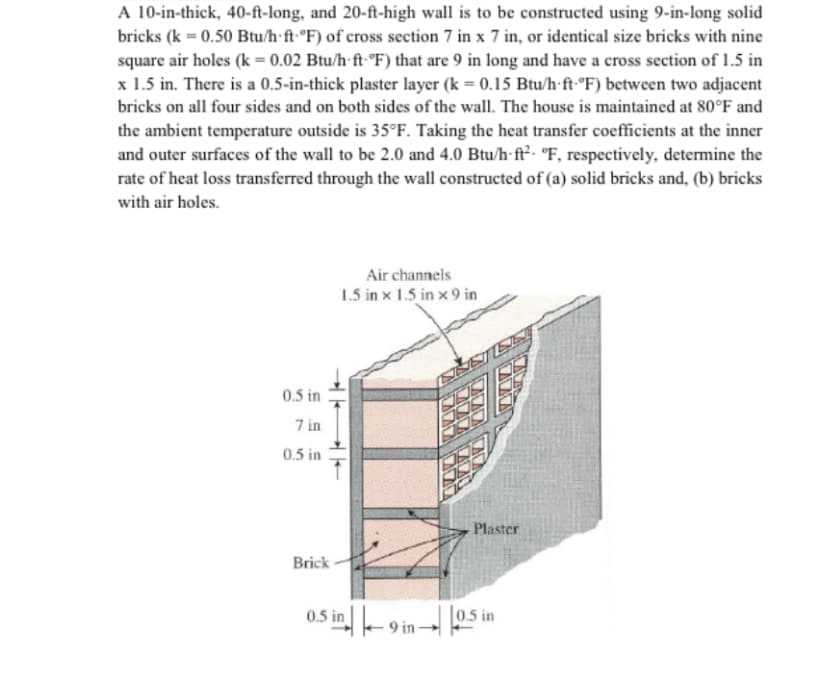 A 10-in-thick, 40-ft-long, and 20-ft-high wall is to be constructed using 9-in-long solid
bricks (k = 0.50 Btu/h·ft-°F) of cross section 7 in x 7 in, or identical size bricks with nine
square air holes (k = 0.02 Btu/h-ft-°F) that are 9 in long and have a cross section of 1.5 in
x 1.5 in. There is a 0.5-in-thick plaster layer (k = 0.15 Btu/h-ft-°F) between two adjacent
bricks on all four sides and on both sides of the wall. The house is maintained at 80°F and
the ambient temperature outside is 35°F. Taking the heat transfer coefficients at the inner
and outer surfaces of the wall to be 2.0 and 4.0 Btu/h-ft². °F, respectively, determine the
rate of heat loss transferred through the wall constructed of (a) solid bricks and, (b) bricks
with air holes.
Air channels
1.5 in x 1.5 in x 9 in
0.5 in
7 in
0.5 in
Plaster
Brick
0.5 in-9 in→
0.5 in
