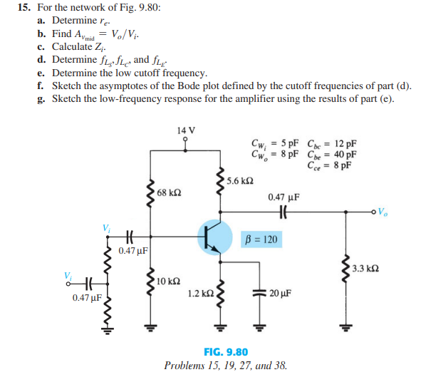 15. For the network of Fig. 9.80:
a. Determine r.
b. Find Amia = Vo/Vi-
c. Calculate Z,.
d. Determine fLfLe and fLg
e. Determine the low cutoff frequency.
f. Sketch the asymptotes of the Bode plot defined by the cutoff frequencies of part (d).
g. Sketch the low-frequency response for the amplifier using the results of part (e).
14 V
Cw; = 5 pF Cpe = 12 pF
Cw, = 8 pF Che = 40 pF
Cee = 8 pF
%3D
%3D
5.6 k2
68 kN
0.47 µF
ß = 120
0.47 µF
3.3 k2
10 k2
1.2 kn
20 µF
0.47 µF
FIG. 9.80
Problems 15, 19, 27, und 38.
