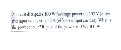 A circuit dissipates 100 W (average power) at 150 V (effec-
tive input voltage) and 2 A (effective input current). What is
the power factor? Repeat if the power is 0 W; 300 W.
