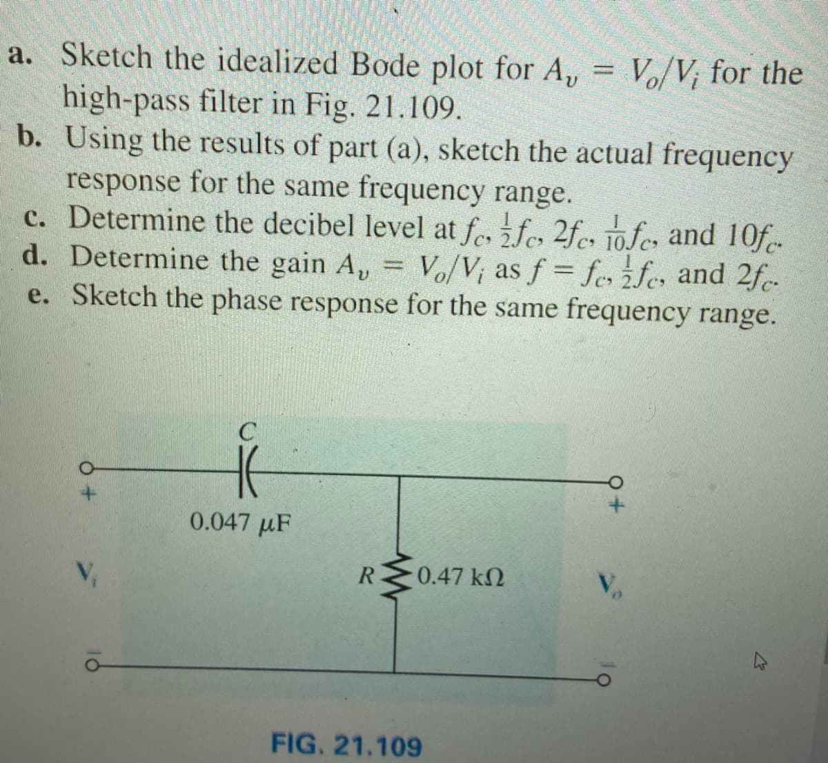 a. Sketch the idealized Bode plot for A, = V/V; for the
high-pass filter in Fig. 21.109.
b. Using the results of part (a), sketch the actual frequency
response for the same frequency range.
c. Determine the decibel level at fe, fe, 2fe, 10.fc, and 10f-
d. Determine the gain A, =
e. Sketch the phase response for the same frequency range.
Vo/V; as f = fes żfe, and 2f-
0.047 µF
R
0.47 kN
FIG. 21.109
