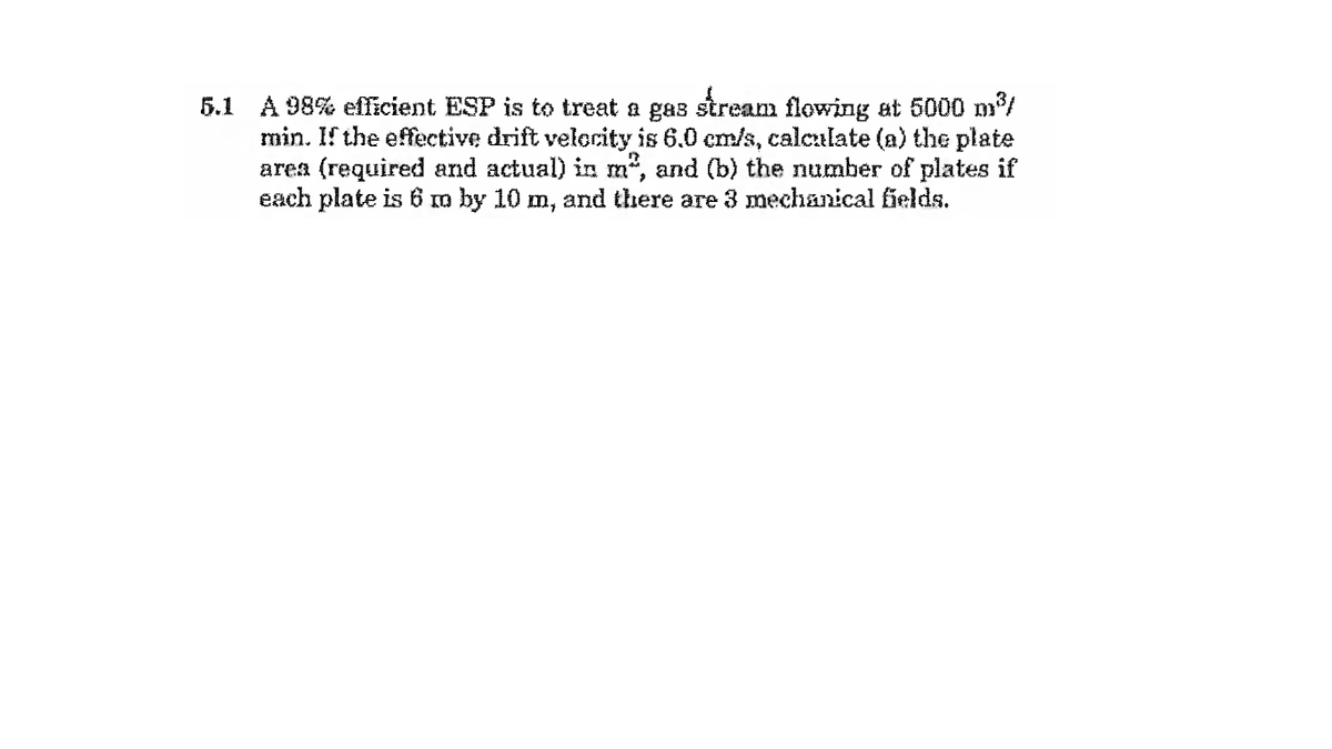 5.1 A 98% eflicient ESP is to treat a gas stream flowing at 5000 m/
min. If the effective drift velerity is 6.0 em/s, calculate (a) the plate
area (required and actual) in m", and (b) the number of plates if
each plate is 6 m by 10 m, and there are 3 mechanical fields.
