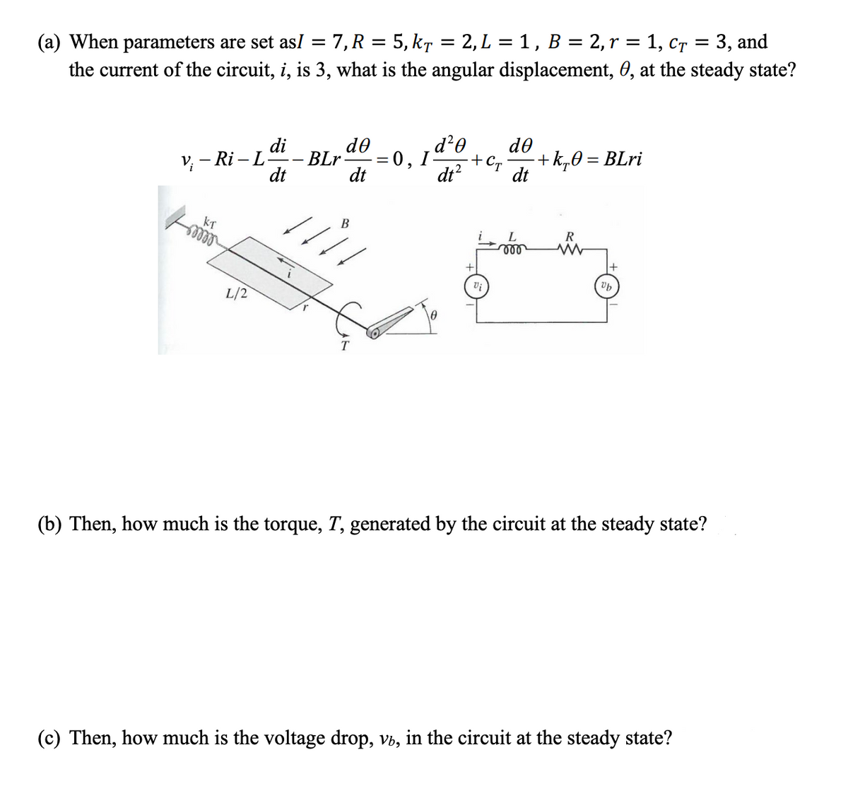 7, R = 5, kr = 2, L = 1, B = 2,r = 1, cr = 3, and
(a) When parameters are set asI
the current of the circuit, i, is 3, what is the angular displacement, 0, at the steady state?
do
d²0
do
di
BLr
V; - Ri – L
+k„0 = BLri
=0, I
+Cr
dt
dt
dt?
dt
В
KT
ees
L
R
L/2
T
(b) Then, how much is the torque, T, generated by the circuit at the steady state?
(c) Then, how much is the voltage drop, vb, in the circuit at the steady state?
