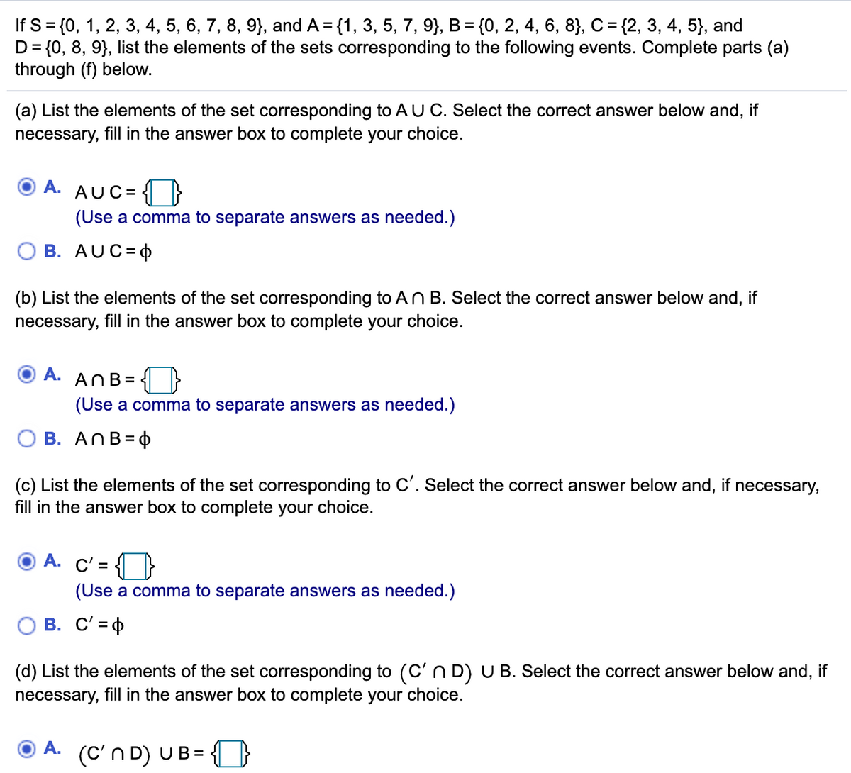 If S%3{0, 1, 2, 3, 4, 5, 6, 7, 8, 9}, and A 3D (1, 3, 5, 7, 9}, В 3 {(0, 2, 4, 6, 8], С %3 (2, 3, 4, 5}, and
D= {0, 8, 9}, list the elements of the sets corresponding to the following events. Complete parts (a)
through (f) below.
(a) List the elements of the set corresponding to AU C. Select the correct answer below and, if
necessary, fill in the answer box to complete your choice.
A. AUC=
(Use a comma to separate answers as needed.)
В. AUC-Ф
(b) List the elements of the set corresponding to An B. Select the correct answer below and, if
necessary, fill in the answer box to complete your choice.
A.
ANB =
(Use a comma to separate answers as needed.)
B. ANB=4
(c) List the elements of the set corresponding to C'. Select the correct answer below and, if necessary,
fill in the answer box to complete your choice.
A. C'= {}
(Use a comma to separate answers as needed.)
O B. C'= 4
(d) List the elements of the set corresponding to (C'n D) U B. Select the correct answer below and, if
necessary, fill in the answer box to complete your choice.
A.
(C'n D) UB=
