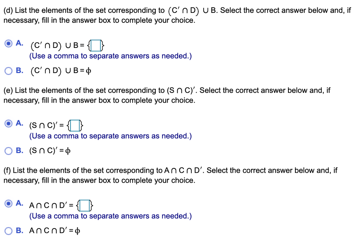 (d) List the elements of the set corresponding to (C'n D) U B. Select the correct answer below and, if
necessary, fill in the answer box to complete your choice.
A.
(C'n D) UB=
(Use a comma to separate answers as needed.)
B. (C'n D) UB = Þ
(e) List the elements of the set corresponding to (S n C)'. Select the correct answer below and, if
necessary, fill in the answer box to complete your choice.
A. (Sn c)' = {}
(Use a comma to separate answers as needed.)
B. (Sn C)' = 4
(f) List the elements of the set corresponding to ANCND'. Select the correct answer below and, if
necessary, fill in the answer box to complete your choice.
A. ANCND'= {{ }
(Use a comma to separate answers as needed.)
O B. ANCND' = $
