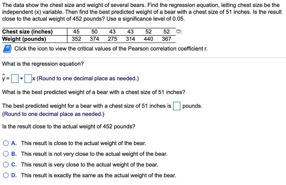 The data show the chest size and weight of several bears. Find the regression equation, letting chest size be the
independent (x) variable. Then find the best predicted weight of a bear with a chest size of 51 inches. Is the result
close to the actual weight of 452 pounds? Use a significance level of 0.05.
Chest size (inches)
Weight (pounds)
45
50
43
43
52
52
352
374
275
314
440
367
Click the icon to view the critical values of the Pearson correlation coefficient r.
What is the regression equation?
y = + x (Round to one decimal place as needed.)
What is the best predicted weight of a bear with a chest size of 51 inches?
The best predicted weight for a bear with a chest size of 51 inches is
pounds.
(Round to one decimal place as needed.)
Is the result close to the actual weight of 452 pounds?
O A. This result is close to the actual weight of the bear.
B. This result is not very close to the actual weight of the bear.
C. This result is very close to the actual weight of the bear.
D. This result is exactly the same as the actual weight of the bear.
