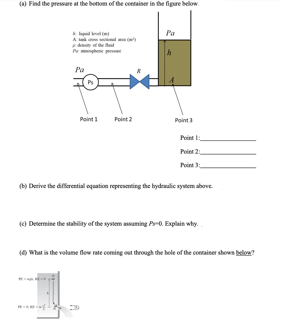 (a) Find the pressure at the bottom of the container in the figure below.
Ра
h: liquid level (m)
A: tank cross sectional area (m²)
p: density of the fluid
Pa: atmospheric pressure
Ра
R
Ps
Point 1
Point 2
Point 3
Point 1:
Point 2:
Point 3:
(b) Derive the differential equation representing the hydraulic system above.
(c) Determine the stability of the system assuming Ps=0. Explain why.
(d) What is the volume flow rate coming out through the hole of the container shown below?
m
PE = mgh, KE = 0 T
h
PE = 0, KE = m
