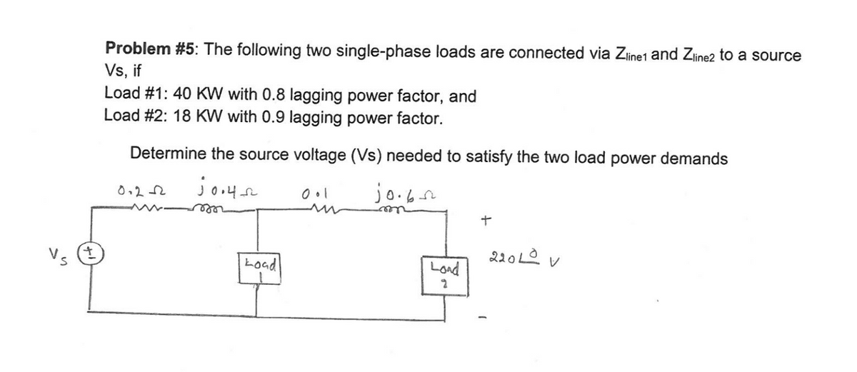 Problem #5: The following two single-phase loads are connected via Zine1 and Zine2 to a source
Vs, if
Load #1: 40 KW with 0.8 lagging power factor, and
Load #2: 18 KW with 0.9 lagging power factor.
Determine the source voltage (Vs) needed to satisfy the two load power demands
jo.6r
0.22
rele
V。(生
220LO v
Load
Load
