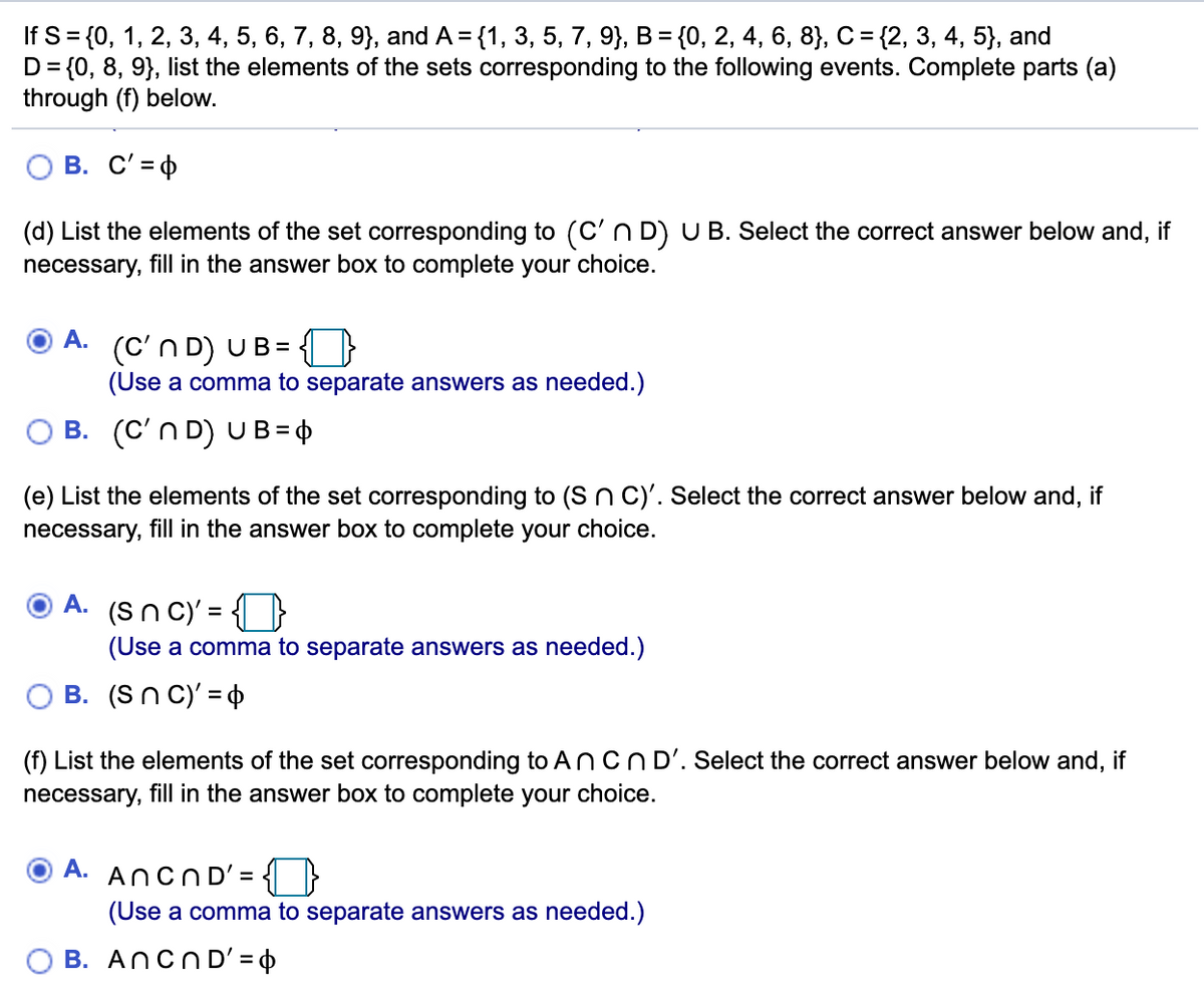 If S%3D{0, 1, 2, 3, 4, 5, 6, 7, 8, 9}, and A %3D {1, 3, 5, 7, 9}, В %3 {0, 2, 4, 6, 8}, С %3D{2, 3, 4, 5), and
D= {0, 8, 9}, list the elements of the sets corresponding to the following events. Complete parts (a)
through (f) below.
В. С'3ф
(d) List the elements of the set corresponding to (C'n D) U B. Select the correct answer below and, if
necessary, fill in the answer box to complete your choice.
А.
(C'n D) UB=
(Use a comma to separate answers as needed.)
O B. (C'n D) UB =
(e) List the elements of the set corresponding to (S n C)'. Select the correct answer below and, if
necessary, fill in the answer box to complete your choice.
A. (Sn C)' = { }
(Use a comma to separate answers as needed.)
B. (Sn C)' =
(f) List the elements of the set corresponding to ANCND'. Select the correct answer below and, if
necessary, fill in the answer box to complete your choice.
A. AncND' =
(Use a comma to separate answers as needed.)
O B. Ancn D' = 4
